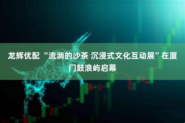 龙辉优配 “流淌的沙茶 沉浸式文化互动展”在厦门鼓浪屿启幕