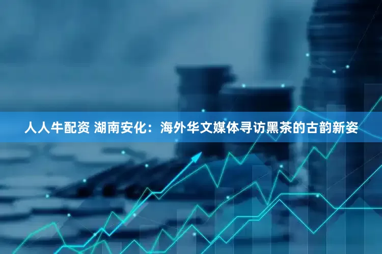 人人牛配资 湖南安化：海外华文媒体寻访黑茶的古韵新姿