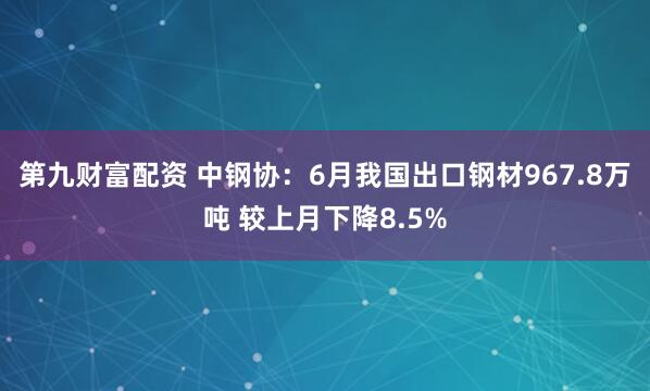 第九财富配资 中钢协：6月我国出口钢材967.8万吨 较上月下降8.5%