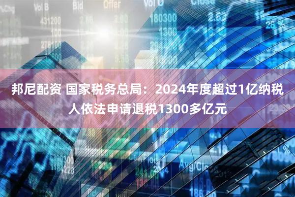 邦尼配资 国家税务总局：2024年度超过1亿纳税人依法申请退税1300多亿元