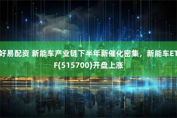好易配资 新能车产业链下半年新催化密集，新能车ETF(515700)开盘上涨