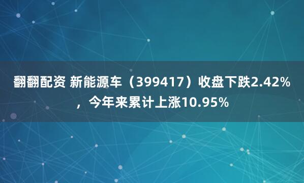 翻翻配资 新能源车（399417）收盘下跌2.42%，今年来累计上涨10.95%