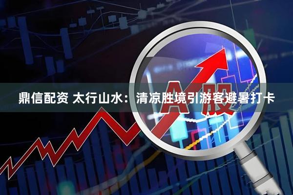 鼎信配资 太行山水：清凉胜境引游客避暑打卡