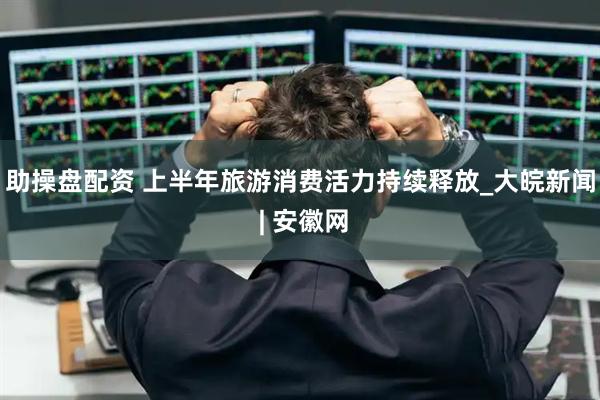 助操盘配资 上半年旅游消费活力持续释放_大皖新闻 | 安徽网