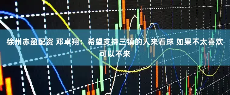 徐州赤盈配资 邓卓翔：希望支持三镇的人来看球 如果不太喜欢可以不来