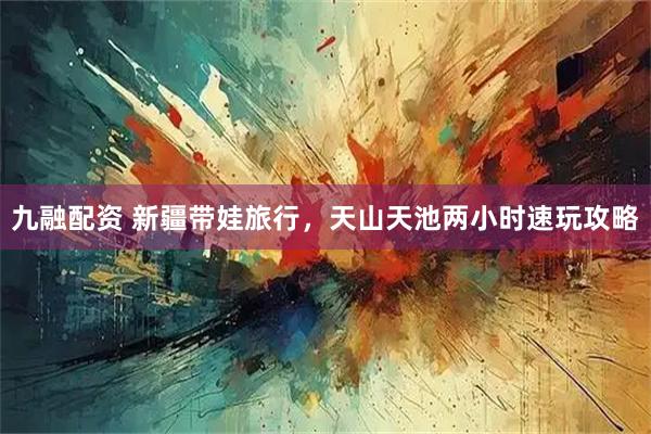 九融配资 新疆带娃旅行，天山天池两小时速玩攻略