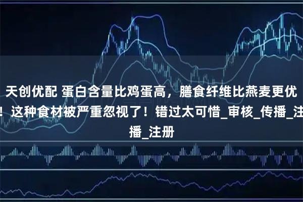 天创优配 蛋白含量比鸡蛋高，膳食纤维比燕麦更优秀！这种食材被严重忽视了！错过太可惜_审核_传播_注册