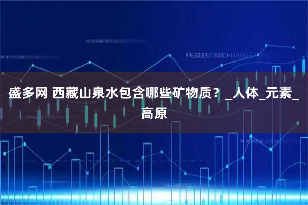 盛多网 西藏山泉水包含哪些矿物质？_人体_元素_高原