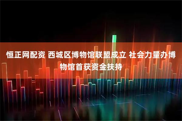 恒正网配资 西城区博物馆联盟成立 社会力量办博物馆首获资金扶持