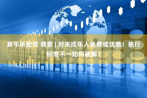 真牛所配资 调查 | 对未成年人免费或优惠！执行标准不一如何破解？