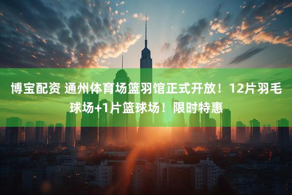 博宝配资 通州体育场篮羽馆正式开放！12片羽毛球场+1片篮球场！限时特惠