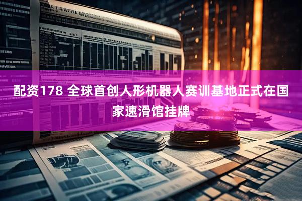 配资178 全球首创人形机器人赛训基地正式在国家速滑馆挂牌