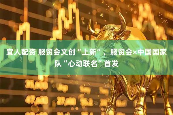 宜人配资 服贸会文创“上新”，服贸会×中国国家队“心动联名”首发