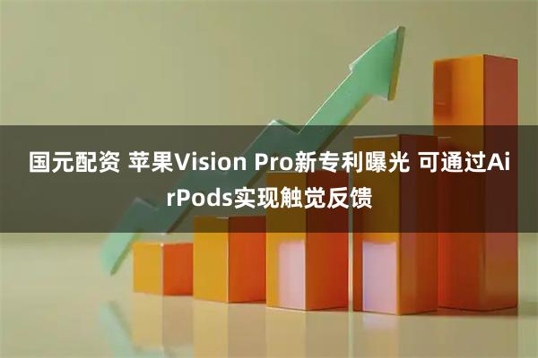 国元配资 苹果Vision Pro新专利曝光 可通过AirPods实现触觉反馈