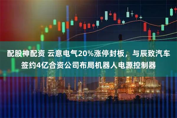 配股神配资 云意电气20%涨停封板，与辰致汽车签约4亿合资公司布局机器人电源控制器