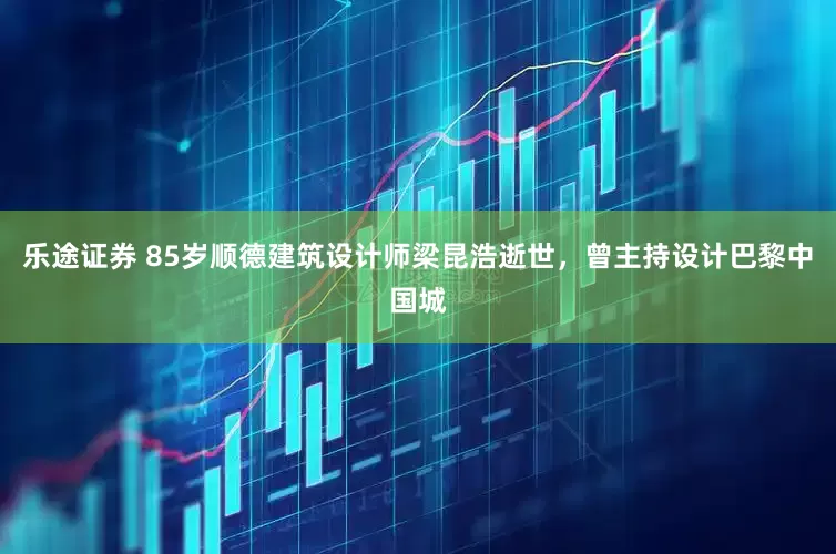 乐途证券 85岁顺德建筑设计师梁昆浩逝世，曾主持设计巴黎中国城