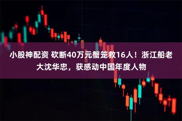 小股神配资 砍断40万元蟹笼救16人！浙江船老大沈华忠，获感动中国年度人物