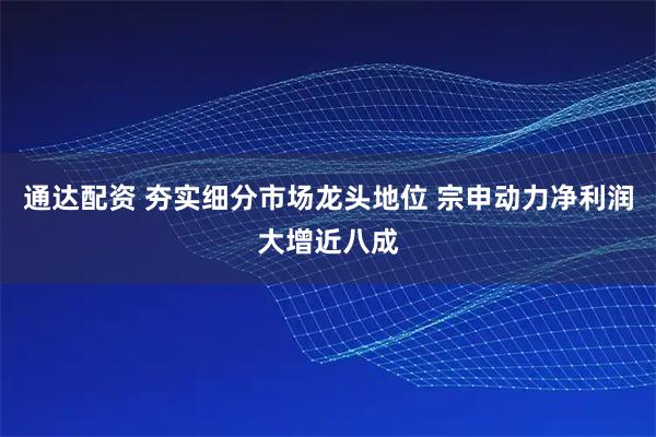 通达配资 夯实细分市场龙头地位 宗申动力净利润大增近八成