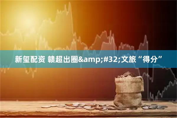 新玺配资 赣超出圈&#32;文旅“得分”