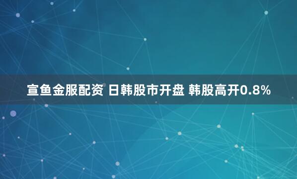 宣鱼金服配资 日韩股市开盘 韩股高开0.8%