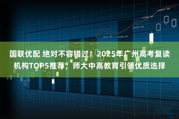 国联优配 绝对不容错过!2025年广州高考复读机构TOP5推荐,师大中高教育引领优质选择