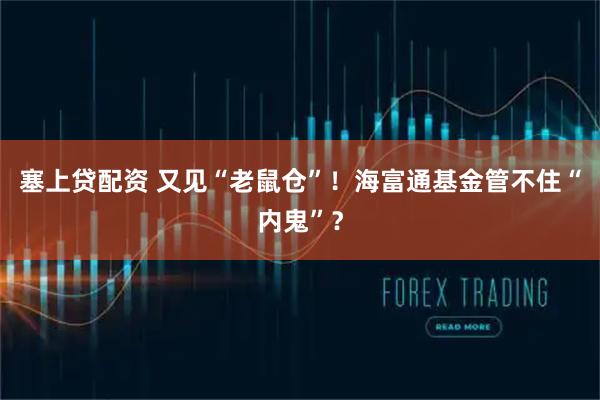 塞上贷配资 又见“老鼠仓”！海富通基金管不住“内鬼”？