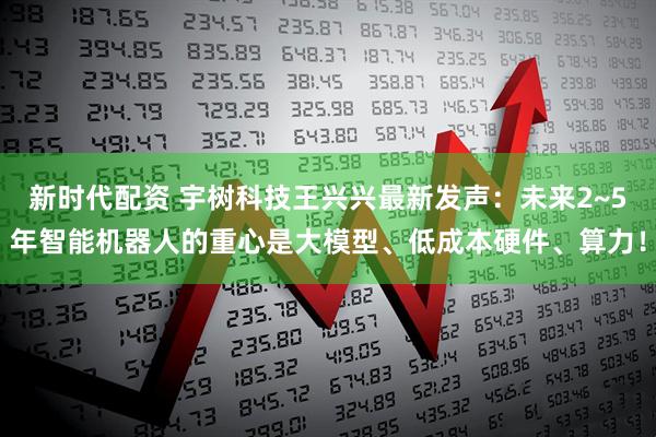 新时代配资 宇树科技王兴兴最新发声：未来2~5年智能机器人的重心是大模型、低成本硬件、算力！