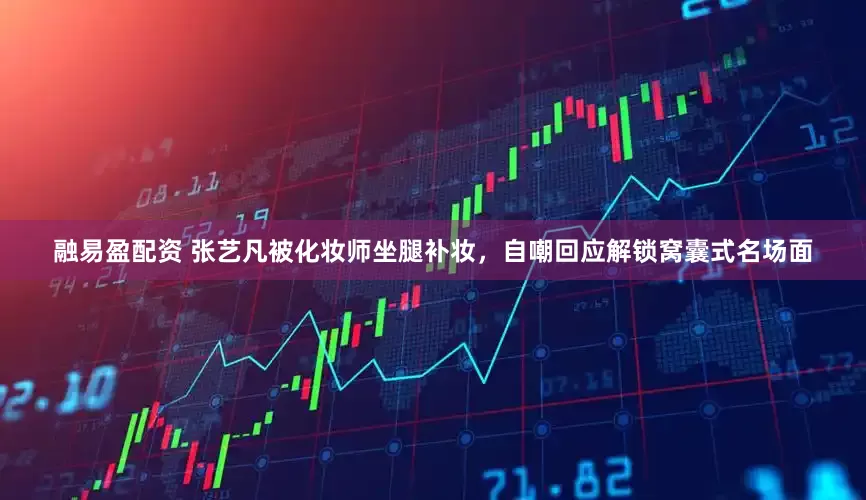 融易盈配资 张艺凡被化妆师坐腿补妆，自嘲回应解锁窝囊式名场面