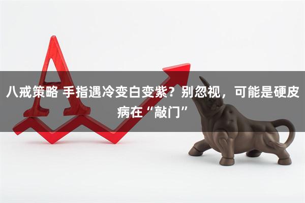 八戒策略 手指遇冷变白变紫？别忽视，可能是硬皮病在“敲门”