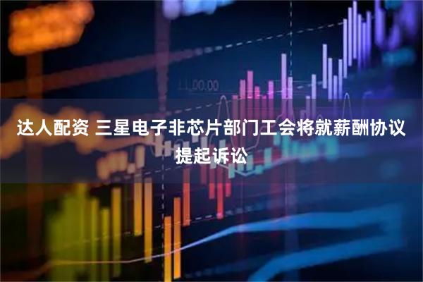达人配资 三星电子非芯片部门工会将就薪酬协议提起诉讼