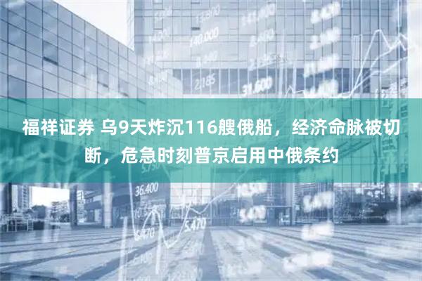 福祥证券 乌9天炸沉116艘俄船，经济命脉被切断，危急时刻普京启用中俄条约